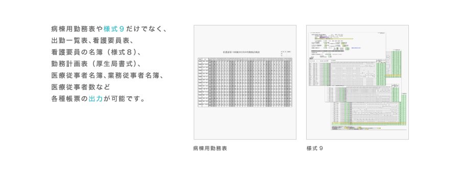 病棟用勤務表や様式9だけでなく、 出勤一覧表(印鑑簿)、看護要員表、 看護要員の名簿、法定勤務表、 医療従事者名簿、業務従事者名簿、 医療従事者数など各種帳票の出力が可能です。