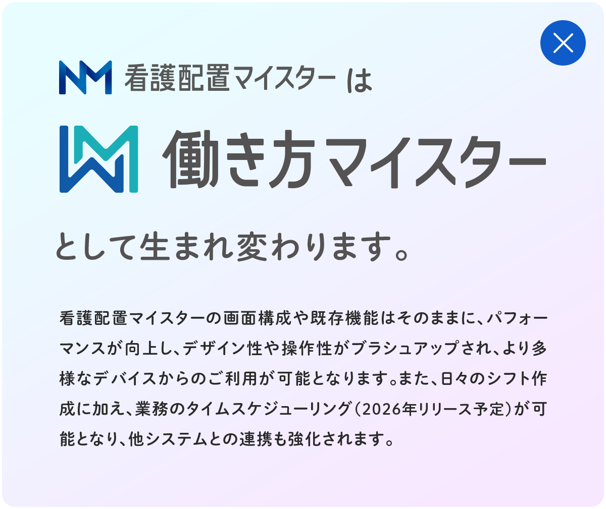 看護配置マイスターは働き方マイスターとして生まれ変わります。看護配置マイスターの画面構成や既存機能はそのままに、パフォーマンスが向上し、デザイン性や操作性がブラシュアップされ、より多様なデバイスからのご利用が可能となります。また、日々のシフト作成に加え、業務のタイムスケジューリング(2026年リリース予定)が可能となり、他システムとの連携も強化されます。